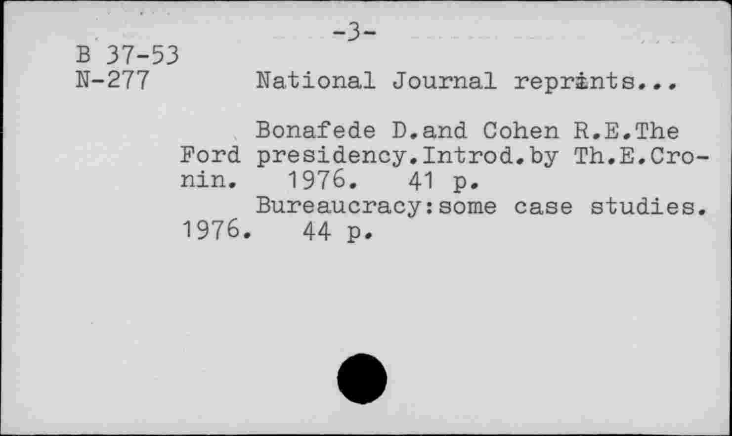 ﻿-3-
B 37-53
N-277	National Journal reprints...
Bonafede D.and Cohen R.E.The Ford presidency.Introd.by Th.E.Cronin. 1976.	41 p.
Bureaucracy:some case studies. 1976,	44 p.